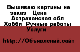 Вышиваю картины на заказ › Цена ­ 1 000 - Астраханская обл. Хобби. Ручные работы » Услуги   